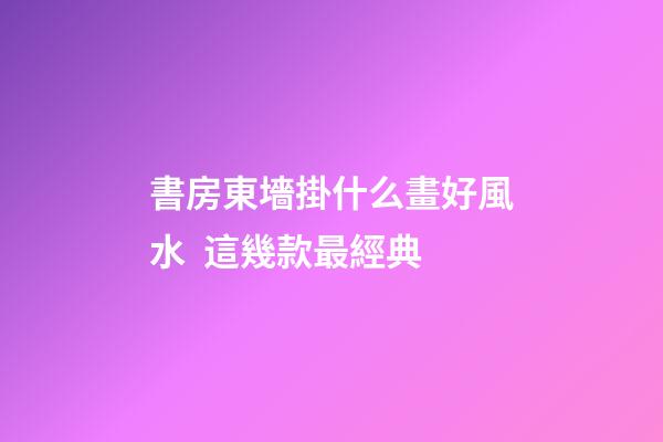 書房東墻掛什么畫好風水  這幾款最經典